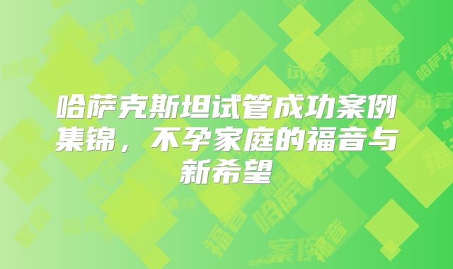 哈萨克斯坦试管成功案例集锦，不孕家庭的福音与新希望