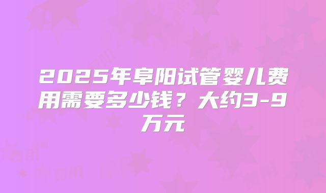 2025年阜阳试管婴儿费用需要多少钱？大约3-9万元