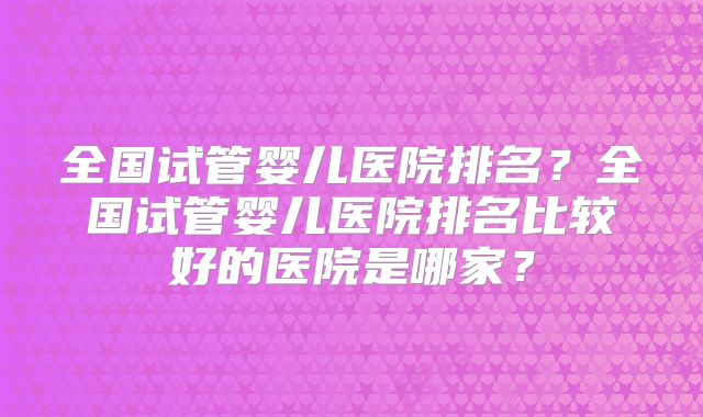 全国试管婴儿医院排名？全国试管婴儿医院排名比较好的医院是哪家？