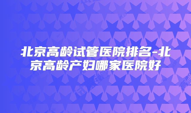 北京高龄试管医院排名-北京高龄产妇哪家医院好