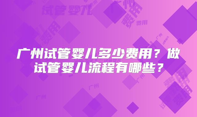 广州试管婴儿多少费用?做试管婴儿流程有哪些?