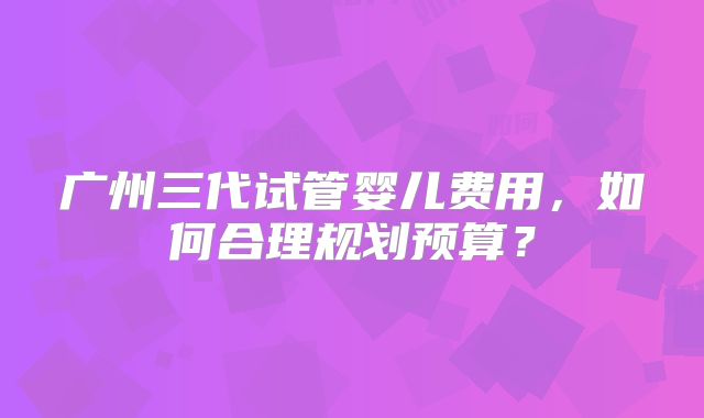 广州三代试管婴儿费用，如何合理规划预算？