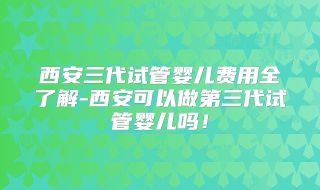 西安三代试管婴儿费用全了解-西安可以做第三代试管婴儿吗！
