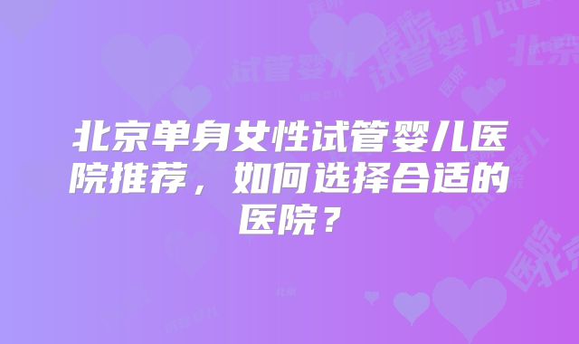 北京单身女性试管婴儿医院推荐，如何选择合适的医院？