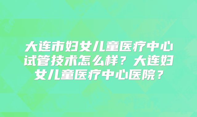 大连市妇女儿童医疗中心试管技术怎么样？大连妇女儿童医疗中心医院？