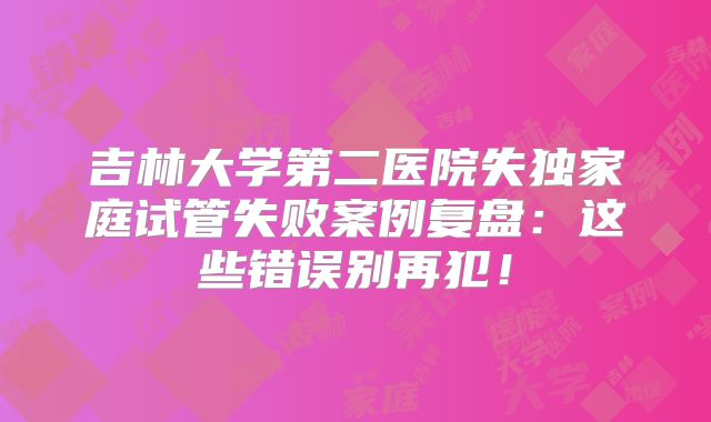 吉林大学第二医院失独家庭试管失败案例复盘：这些错误别再犯！