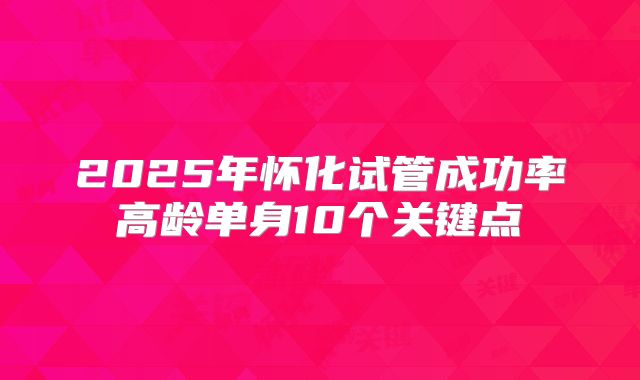 2025年怀化试管成功率高龄单身10个关键点