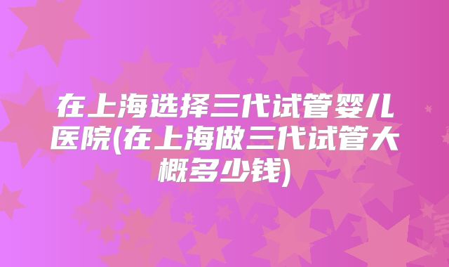 在上海选择三代试管婴儿医院(在上海做三代试管大概多少钱)