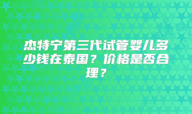 杰特宁第三代试管婴儿多少钱在泰国？价格是否合理？