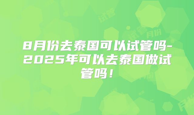 8月份去泰国可以试管吗-2025年可以去泰国做试管吗!