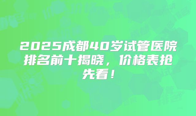 2025成都40岁试管医院排名前十揭晓,价格表抢先看!
