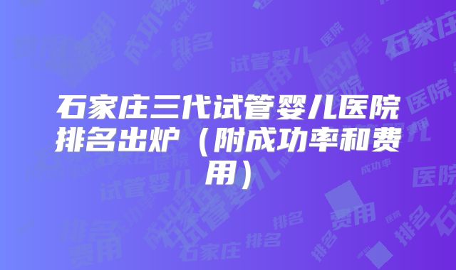 石家庄三代试管婴儿医院排名出炉（附成功率和费用）