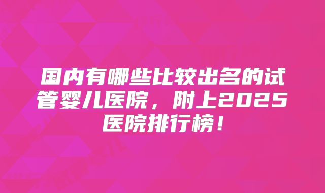 国内有哪些比较出名的试管婴儿医院,附上2025医院排行榜!