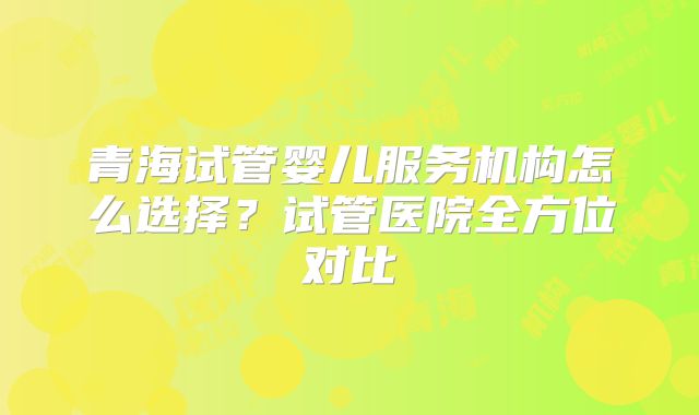 青海试管婴儿服务机构怎么选择?试管医院全方位对比
