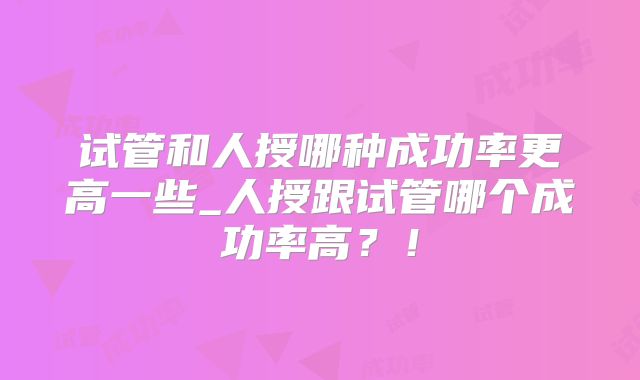 试管和人授哪种成功率更高一些_人授跟试管哪个成功率高？！