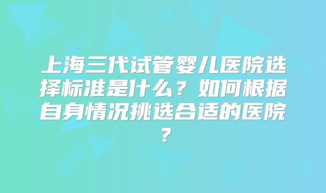 上海三代试管婴儿医院选择标准是什么？如何根据自身情况挑选合适的医院？