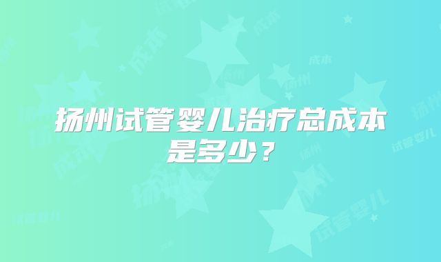 扬州试管婴儿治疗总成本是多少？