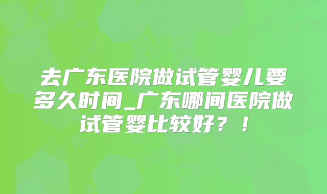 去广东医院做试管婴儿要多久时间_广东哪间医院做试管婴比较好？！