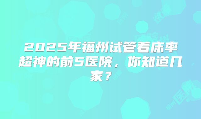 2025年福州试管着床率超神的前5医院，你知道几家？