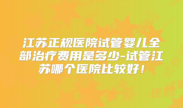 江苏正规医院试管婴儿全部治疗费用是多少-试管江苏哪个医院比较好！