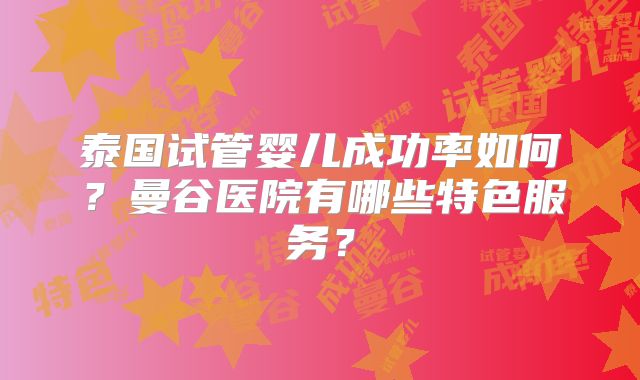 泰国试管婴儿成功率如何？曼谷医院有哪些特色服务？