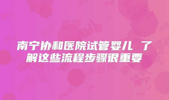 南宁协和医院试管婴儿 了解这些流程步骤很重要