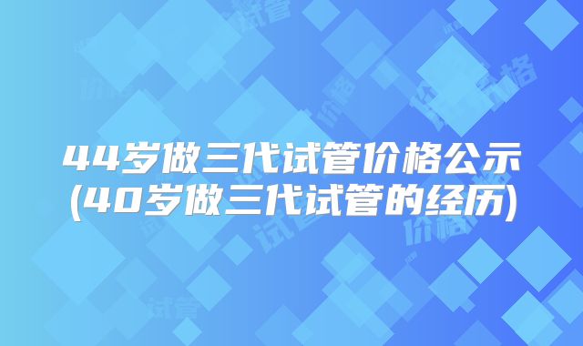 44岁做三代试管价格公示(40岁做三代试管的经历)