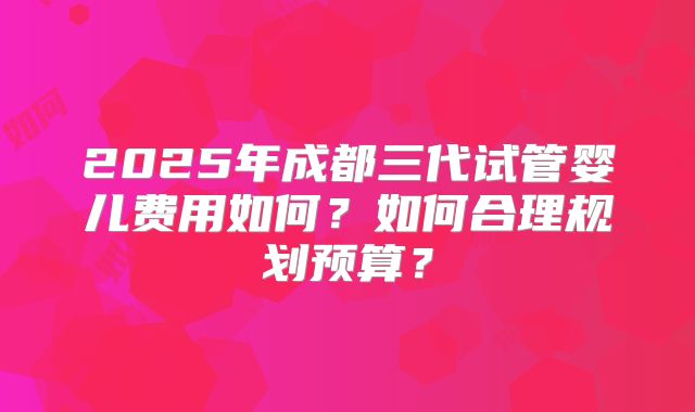 2025年成都三代试管婴儿费用如何？如何合理规划预算？