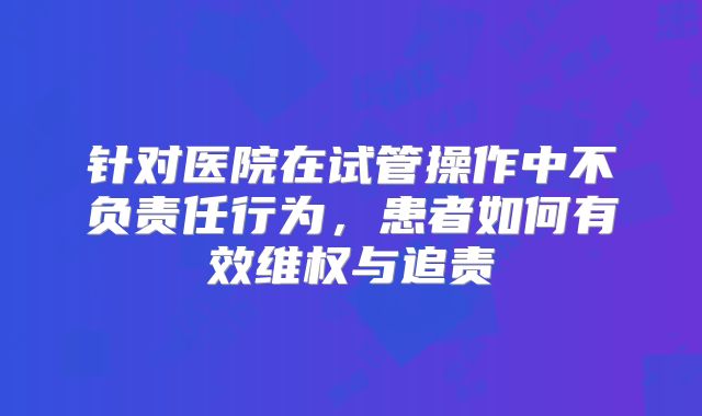 针对医院在试管操作中不负责任行为，患者如何有效维权与追责