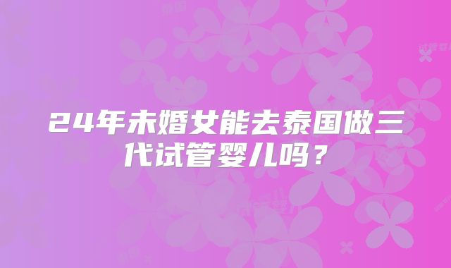 24年未婚女能去泰国做三代试管婴儿吗？