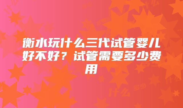 衡水玩什么三代试管婴儿好不好？试管需要多少费用