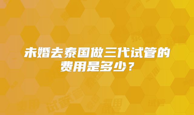 未婚去泰国做三代试管的费用是多少？