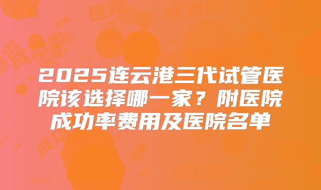 2025连云港三代试管医院该选择哪一家？附医院成功率费用及医院名单