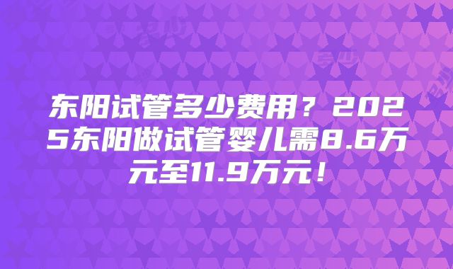 东阳试管多少费用？2025东阳做试管婴儿需8.6万元至11.9万元！
