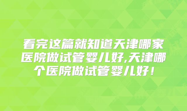 看完这篇就知道天津哪家医院做试管婴儿好,天津哪个医院做试管婴儿好!