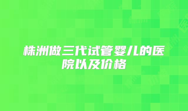 株洲做三代试管婴儿的医院以及价格