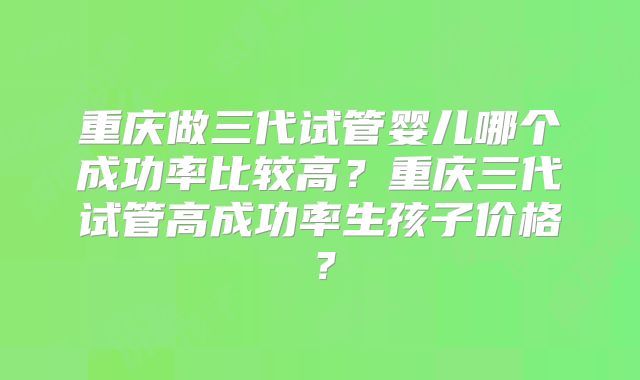 重庆做三代试管婴儿哪个成功率比较高？重庆三代试管高成功率生孩子价格？
