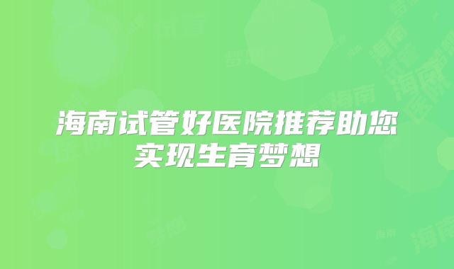 海南试管好医院推荐助您实现生育梦想