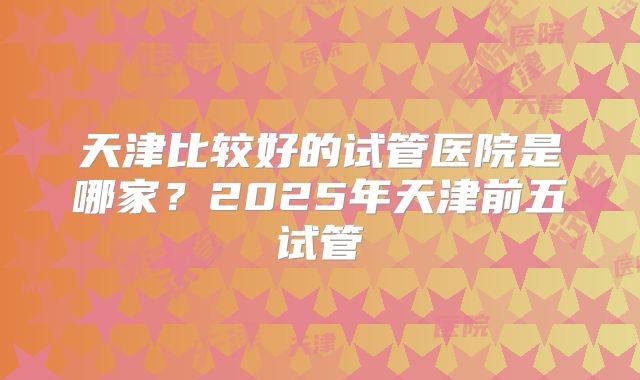 天津比较好的试管医院是哪家？2025年天津前五试管