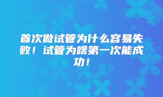 首次做试管为什么容易失败！试管为啥第一次能成功！