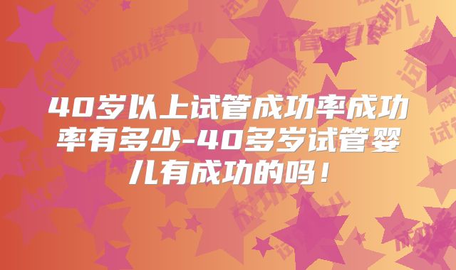 40岁以上试管成功率成功率有多少-40多岁试管婴儿有成功的吗！