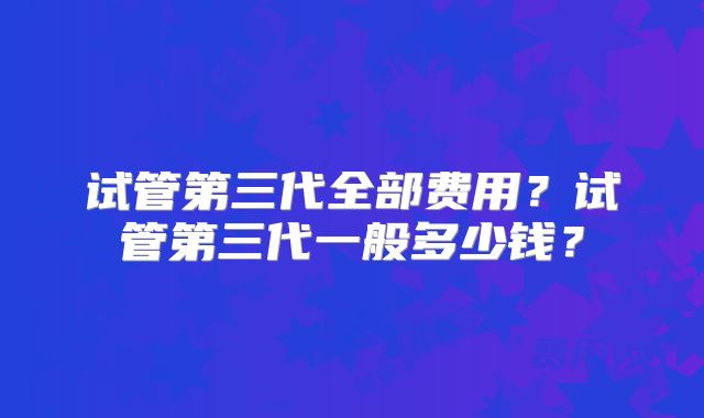 试管第三代全部费用？试管第三代一般多少钱？