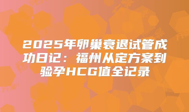 2025年卵巢衰退试管成功日记:福州从定方案到验孕HCG值全记录