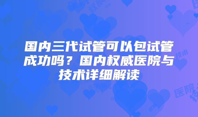 国内三代试管可以包试管成功吗？国内权威医院与技术详细解读