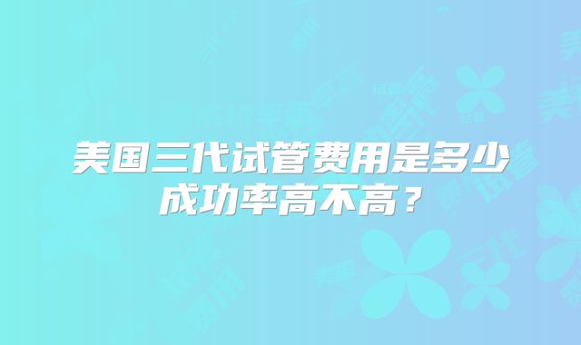 美国三代试管费用是多少成功率高不高？