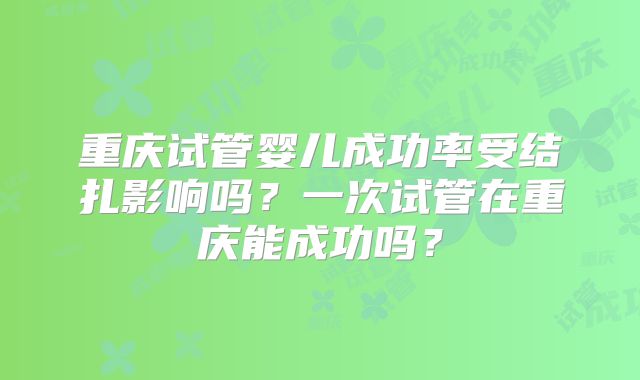 重庆试管婴儿成功率受结扎影响吗？一次试管在重庆能成功吗？
