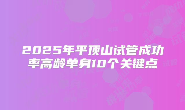 2025年平顶山试管成功率高龄单身10个关键点