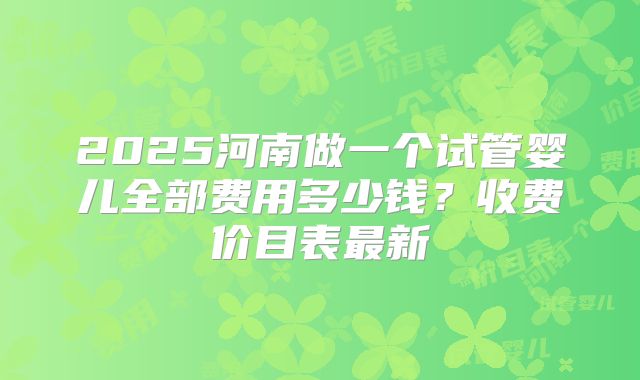 2025河南做一个试管婴儿全部费用多少钱？收费价目表最新