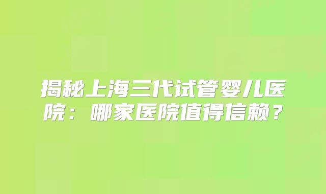 揭秘上海三代试管婴儿医院：哪家医院值得信赖？