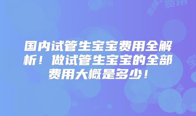 国内试管生宝宝费用全解析！做试管生宝宝的全部费用大概是多少！